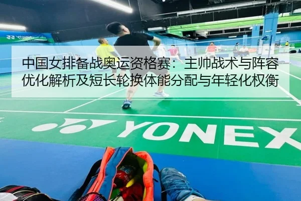 中国女排备战奥运资格赛：主帅战术与阵容优化解析及短长轮换体能分配与年轻化权衡