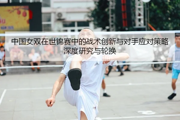 中国女双在世锦赛中的战术创新与对手应对策略深度研究与轮换