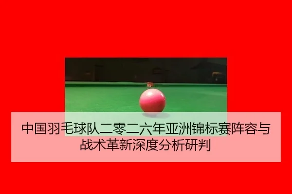 中国羽毛球队二零二六年亚洲锦标赛阵容与战术革新深度分析研判
