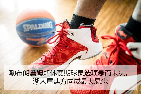 勒布朗詹姆斯休赛期球员选项悬而未决，湖人重建方向成最大悬念