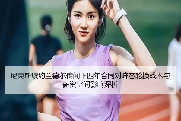 尼克斯续约兰德尔传闻下四年合同对阵容轮换战术与薪资空间影响深析