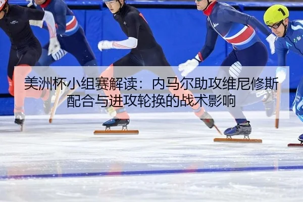 美洲杯小组赛解读：内马尔助攻维尼修斯配合与进攻轮换的战术影响